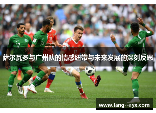 萨尔瓦多与广州队的情感纽带与未来发展的深刻反思 萨尔瓦多与广州队的情感纽带与未来发展的深刻反思