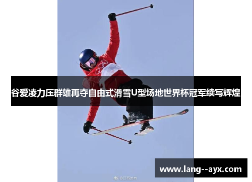 谷爱凌力压群雄再夺自由式滑雪U型场地世界杯冠军续写辉煌