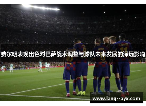 费尔明表现出色对巴萨战术调整与球队未来发展的深远影响 费尔明表现出色对巴萨战术调整与球队未来发展的深远影响