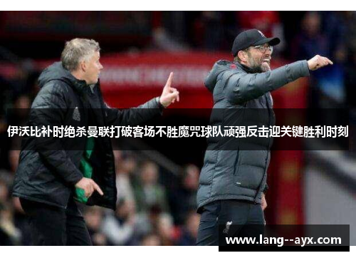伊沃比补时绝杀曼联打破客场不胜魔咒球队顽强反击迎关键胜利时刻