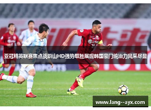 亚冠精英联赛焦点战蔚山HD强势取胜展现韩国豪门统治力风采尽显