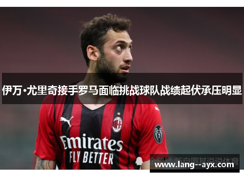 伊万·尤里奇接手罗马面临挑战球队战绩起伏承压明显 伊万·尤里奇接手罗马面临挑战球队战绩起伏承压明显