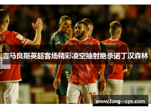 吉马良斯英超客场精彩凌空抽射绝杀诺丁汉森林