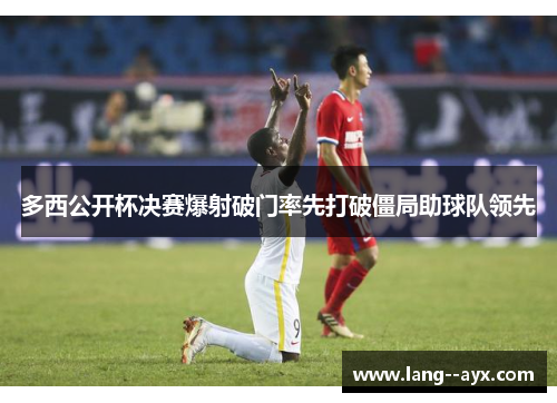 多西公开杯决赛爆射破门率先打破僵局助球队领先