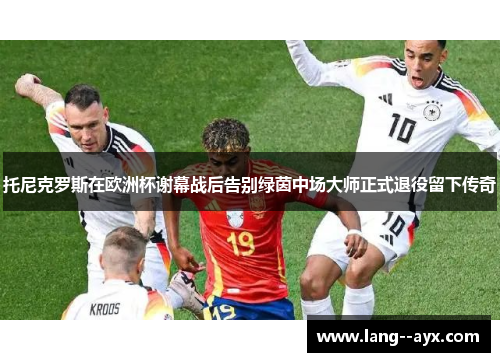 托尼克罗斯在欧洲杯谢幕战后告别绿茵中场大师正式退役留下传奇