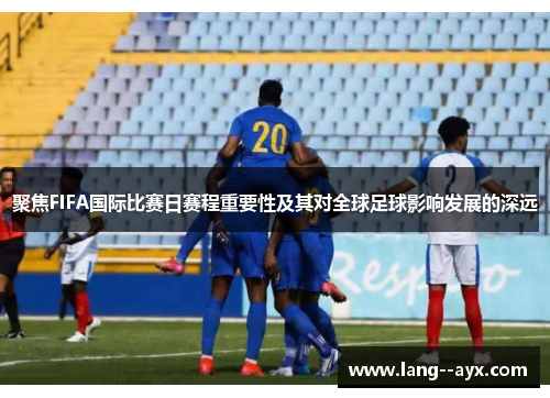 聚焦FIFA国际比赛日赛程重要性及其对全球足球影响发展的深远 聚焦FIFA国际比赛日赛程重要性及其对全球足球影响发展的深远