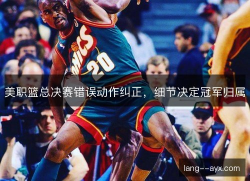 美职篮总决赛错误动作纠正,细节决定冠军归属 美职篮总决赛错误动作纠正,细节决定冠军归属